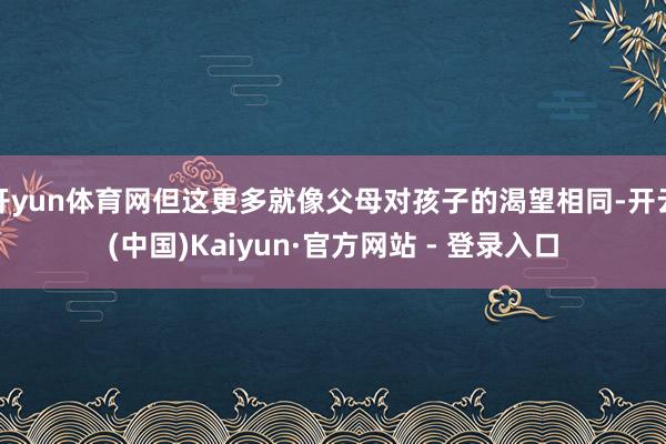 开yun体育网但这更多就像父母对孩子的渴望相同-开云(中国)Kaiyun·官方网站 - 登录入口
