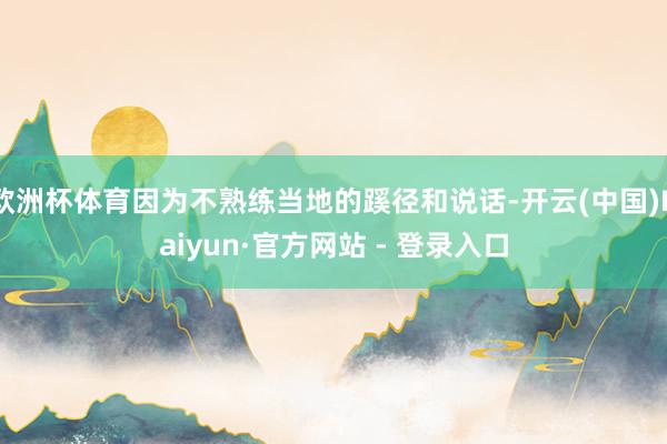 欧洲杯体育因为不熟练当地的蹊径和说话-开云(中国)Kaiyun·官方网站 - 登录入口