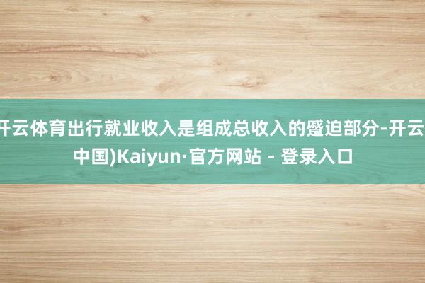 开云体育出行就业收入是组成总收入的蹙迫部分-开云(中国)Kaiyun·官方网站 - 登录入口