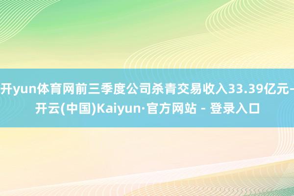 开yun体育网前三季度公司杀青交易收入33.39亿元-开云(中国)Kaiyun·官方网站 - 登录入口