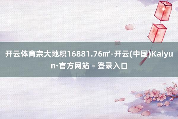 开云体育宗大地积16881.76㎡-开云(中国)Kaiyun·官方网站 - 登录入口