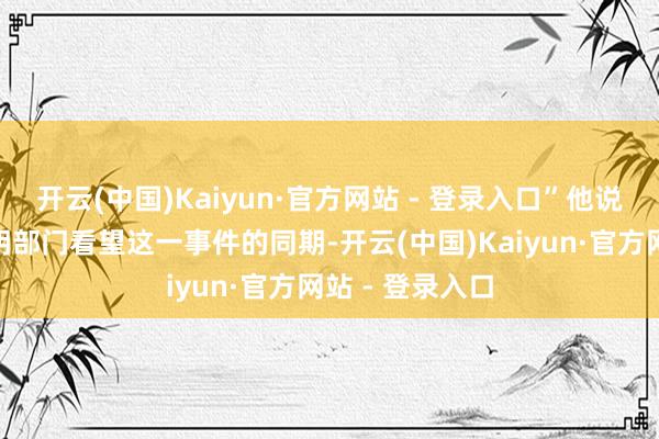 开云(中国)Kaiyun·官方网站 - 登录入口”他说：“在法律说明部门看望这一事件的同期-开云(中国)Kaiyun·官方网站 - 登录入口