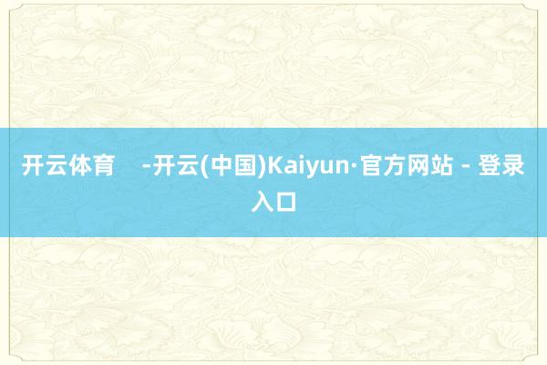 开云体育    -开云(中国)Kaiyun·官方网站 - 登录入口