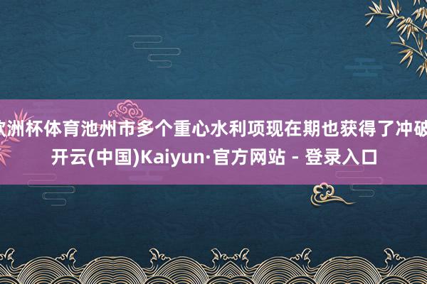 欧洲杯体育池州市多个重心水利项现在期也获得了冲破-开云(中国)Kaiyun·官方网站 - 登录入口