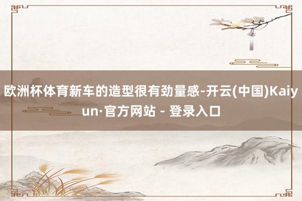 欧洲杯体育新车的造型很有劲量感-开云(中国)Kaiyun·官方网站 - 登录入口