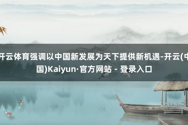 开云体育强调以中国新发展为天下提供新机遇-开云(中国)Kaiyun·官方网站 - 登录入口