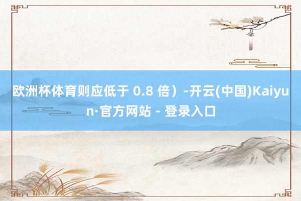 欧洲杯体育则应低于 0.8 倍）-开云(中国)Kaiyun·官方网站 - 登录入口