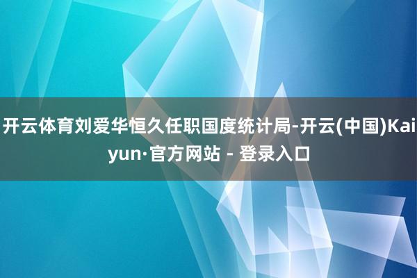 开云体育刘爱华恒久任职国度统计局-开云(中国)Kaiyun·官方网站 - 登录入口
