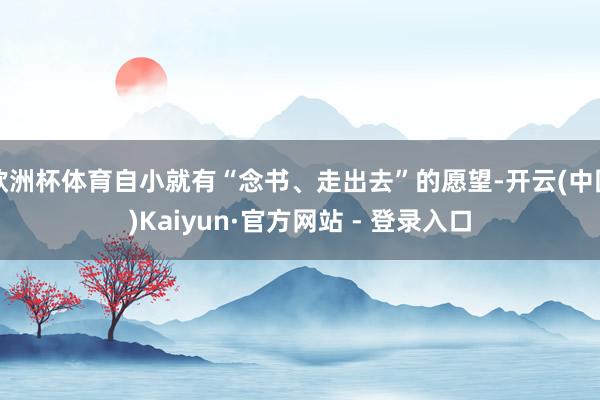 欧洲杯体育自小就有“念书、走出去”的愿望-开云(中国)Kaiyun·官方网站 - 登录入口