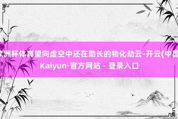 欧洲杯体育望向虚空中还在助长的物化劫云-开云(中国)Kaiyun·官方网站 - 登录入口