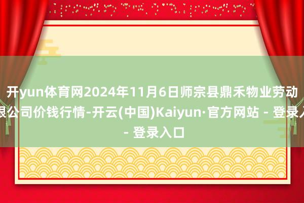 开yun体育网2024年11月6日师宗县鼎禾物业劳动有限公司价钱行情-开云(中国)Kaiyun·官方网站 - 登录入口