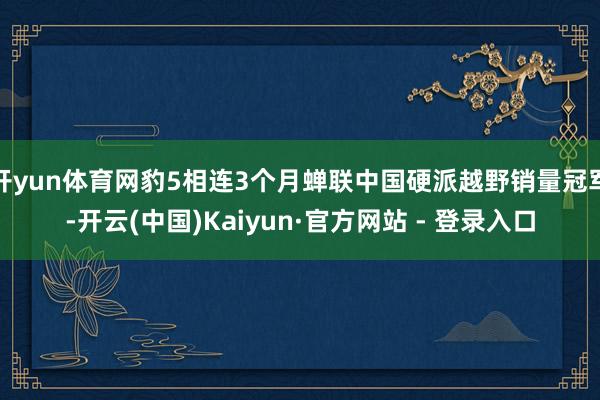 开yun体育网豹5相连3个月蝉联中国硬派越野销量冠军-开云(中国)Kaiyun·官方网站 - 登录入口
