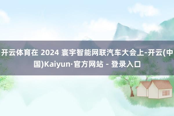 开云体育在 2024 寰宇智能网联汽车大会上-开云(中国)Kaiyun·官方网站 - 登录入口
