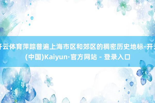 开云体育萍踪普遍上海市区和郊区的稠密历史地标-开云(中国)Kaiyun·官方网站 - 登录入口
