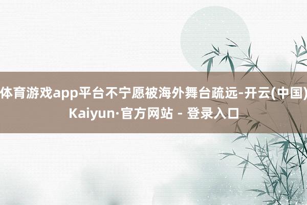 体育游戏app平台不宁愿被海外舞台疏远-开云(中国)Kaiyun·官方网站 - 登录入口
