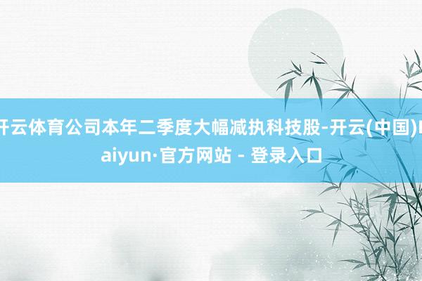 开云体育公司本年二季度大幅减执科技股-开云(中国)Kaiyun·官方网站 - 登录入口