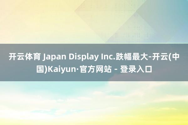 开云体育 Japan Display Inc.跌幅最大-开云(中国)Kaiyun·官方网站 - 登录入口