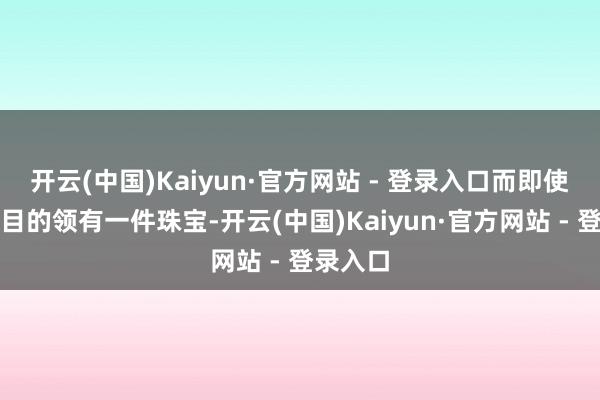 开云(中国)Kaiyun·官方网站 - 登录入口而即使你莫得目的领有一件珠宝-开云(中国)Kaiyun·官方网站 - 登录入口