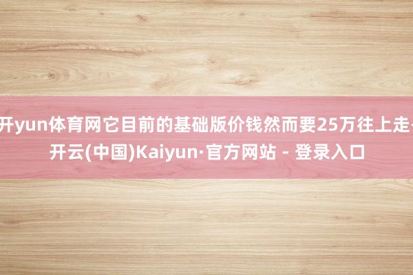 开yun体育网它目前的基础版价钱然而要25万往上走-开云(中国)Kaiyun·官方网站 - 登录入口