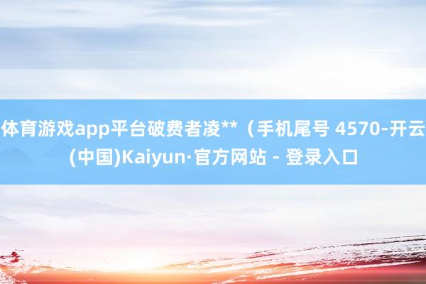 体育游戏app平台破费者凌**（手机尾号 4570-开云(中国)Kaiyun·官方网站 - 登录入口