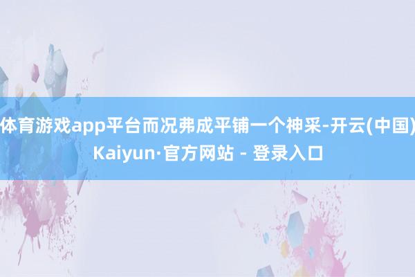 体育游戏app平台而况弗成平铺一个神采-开云(中国)Kaiyun·官方网站 - 登录入口