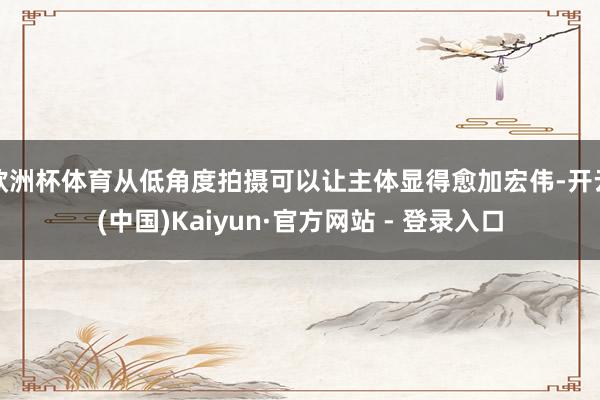 欧洲杯体育从低角度拍摄可以让主体显得愈加宏伟-开云(中国)Kaiyun·官方网站 - 登录入口