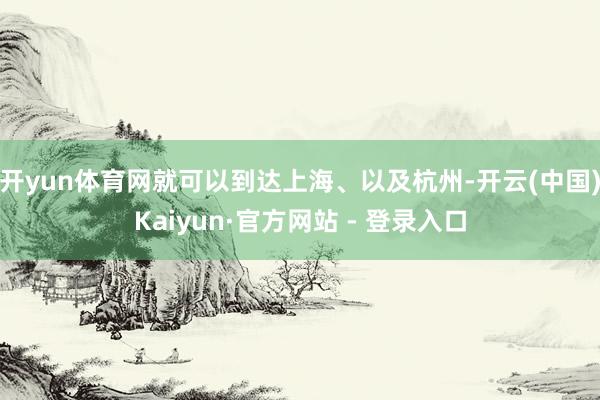 开yun体育网就可以到达上海、以及杭州-开云(中国)Kaiyun·官方网站 - 登录入口