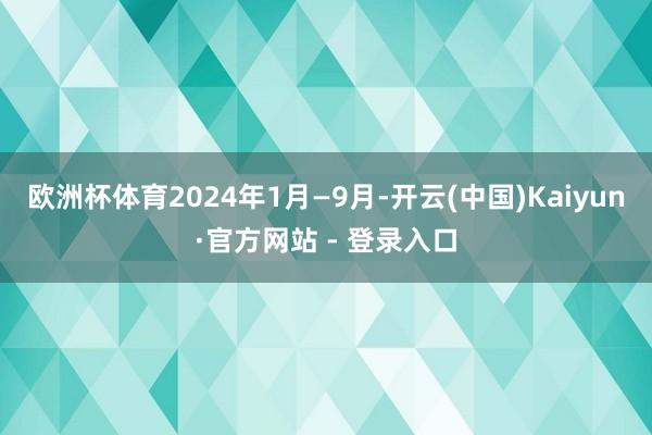欧洲杯体育2024年1月—9月-开云(中国)Kaiyun·官方网站 - 登录入口