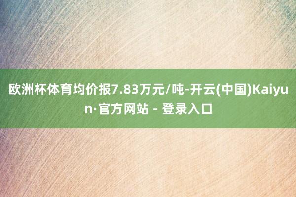 欧洲杯体育均价报7.83万元/吨-开云(中国)Kaiyun·官方网站 - 登录入口