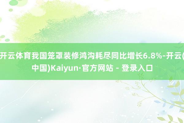 开云体育我国笼罩装修鸿沟耗尽同比增长6.8%-开云(中国)Kaiyun·官方网站 - 登录入口