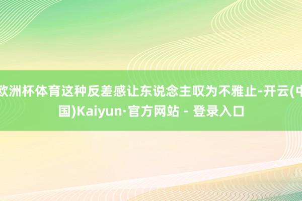 欧洲杯体育这种反差感让东说念主叹为不雅止-开云(中国)Kaiyun·官方网站 - 登录入口