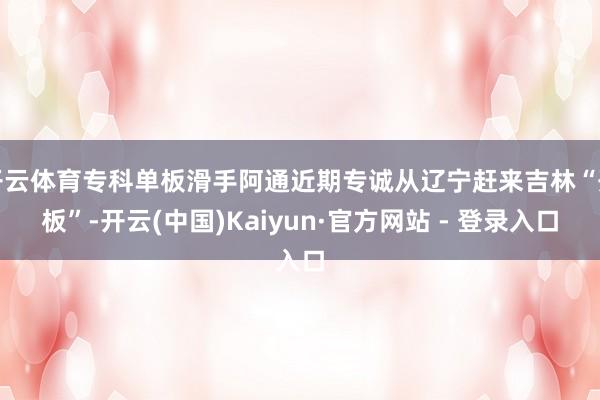 开云体育专科单板滑手阿通近期专诚从辽宁赶来吉林“开板”-开云(中国)Kaiyun·官方网站 - 登录入口