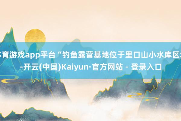 体育游戏app平台“钓鱼露营基地位于里口山小水库区域-开云(中国)Kaiyun·官方网站 - 登录入口