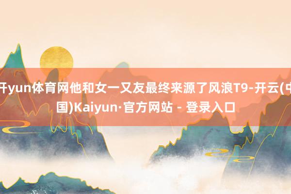 开yun体育网他和女一又友最终来源了风浪T9-开云(中国)Kaiyun·官方网站 - 登录入口