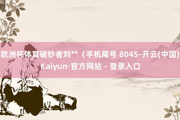 欧洲杯体育破钞者刘**（手机尾号 8045-开云(中国)Kaiyun·官方网站 - 登录入口