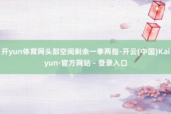 开yun体育网头部空间剩余一拳两指-开云(中国)Kaiyun·官方网站 - 登录入口