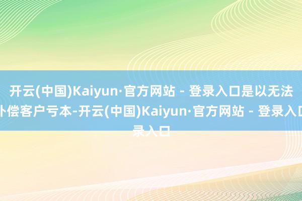 开云(中国)Kaiyun·官方网站 - 登录入口是以无法补偿客户亏本-开云(中国)Kaiyun·官方网站 - 登录入口
