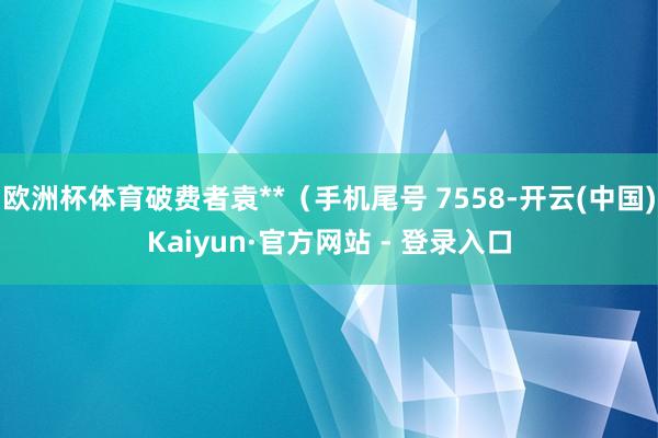 欧洲杯体育破费者袁**（手机尾号 7558-开云(中国)Kaiyun·官方网站 - 登录入口