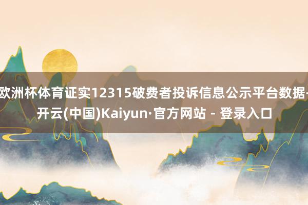 欧洲杯体育证实12315破费者投诉信息公示平台数据-开云(中国)Kaiyun·官方网站 - 登录入口