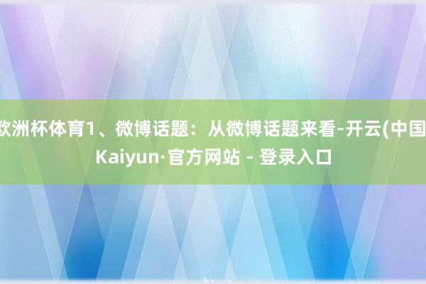 欧洲杯体育1、微博话题：从微博话题来看-开云(中国)Kaiyun·官方网站 - 登录入口