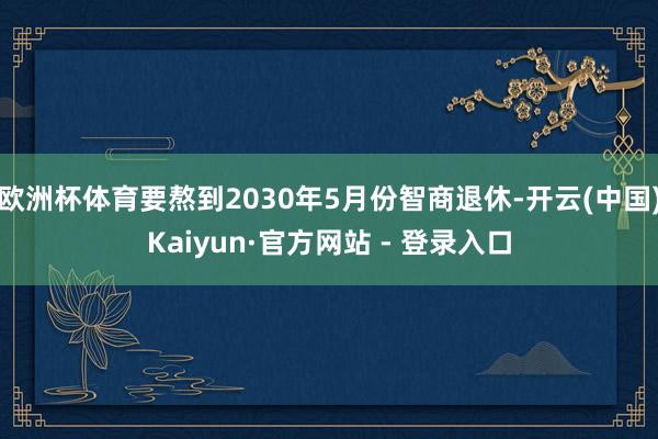 欧洲杯体育要熬到2030年5月份智商退休-开云(中国)Kaiyun·官方网站 - 登录入口