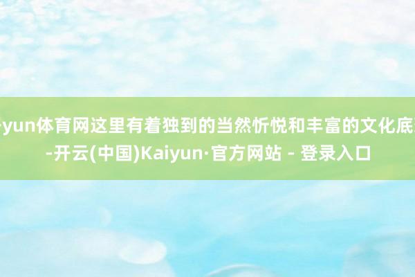 开yun体育网这里有着独到的当然忻悦和丰富的文化底蕴-开云(中国)Kaiyun·官方网站 - 登录入口