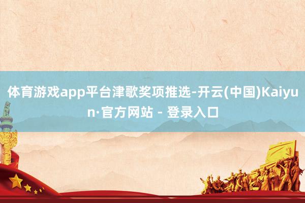 体育游戏app平台津歌奖项推选-开云(中国)Kaiyun·官方网站 - 登录入口