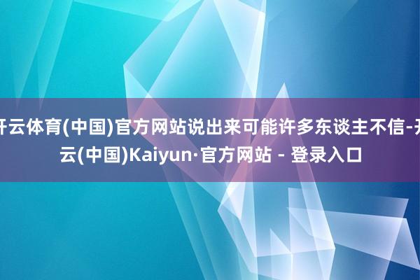 开云体育(中国)官方网站说出来可能许多东谈主不信-开云(中国)Kaiyun·官方网站 - 登录入口