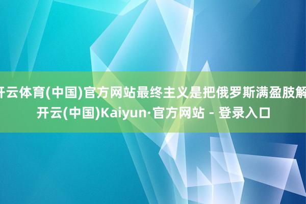 开云体育(中国)官方网站最终主义是把俄罗斯满盈肢解-开云(中国)Kaiyun·官方网站 - 登录入口