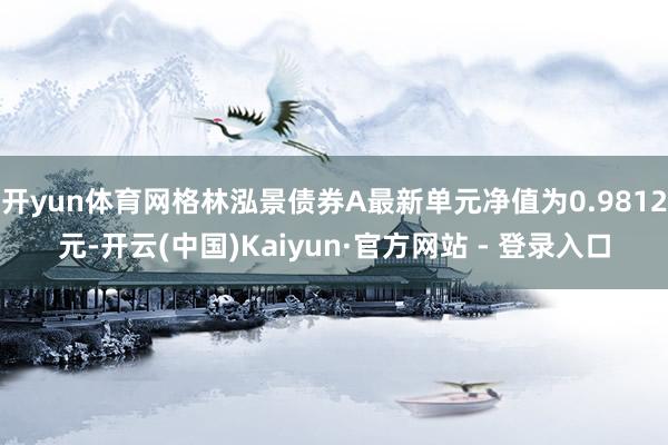 开yun体育网格林泓景债券A最新单元净值为0.9812元-开云(中国)Kaiyun·官方网站 - 登录入口