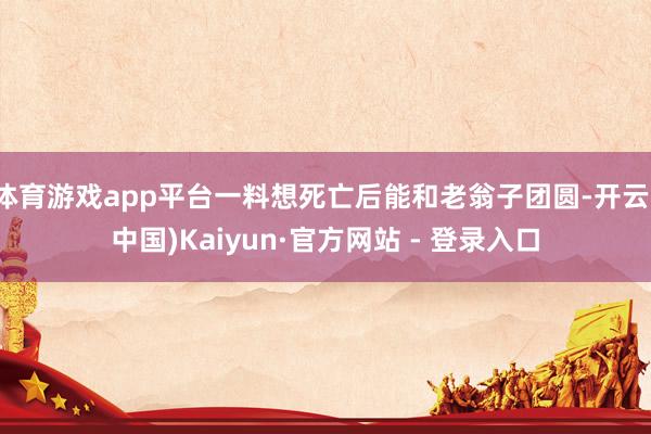 体育游戏app平台一料想死亡后能和老翁子团圆-开云(中国)Kaiyun·官方网站 - 登录入口