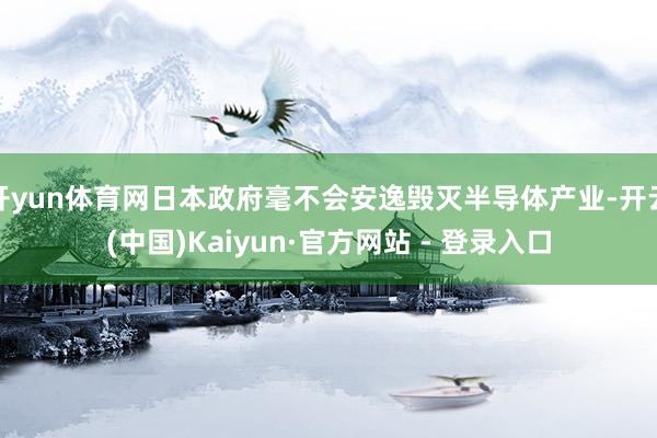 开yun体育网日本政府毫不会安逸毁灭半导体产业-开云(中国)Kaiyun·官方网站 - 登录入口