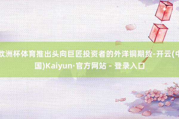 欧洲杯体育推出头向巨匠投资者的外洋铜期货-开云(中国)Kaiyun·官方网站 - 登录入口