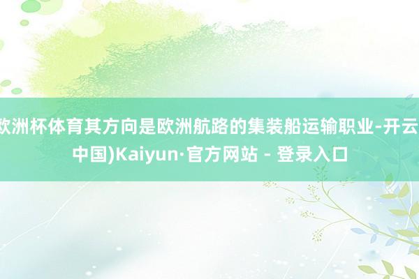 欧洲杯体育其方向是欧洲航路的集装船运输职业-开云(中国)Kaiyun·官方网站 - 登录入口
